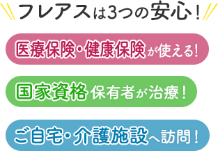 フレアスは3つの安心！医療保険・健康保険が使える！国家資格保有者が治療！ご自宅・介護施設へ訪問マッサージ！千葉市中央区、千葉市若葉区、千葉市稲毛区、千葉市花見川区、千葉市美浜区、千葉市緑区